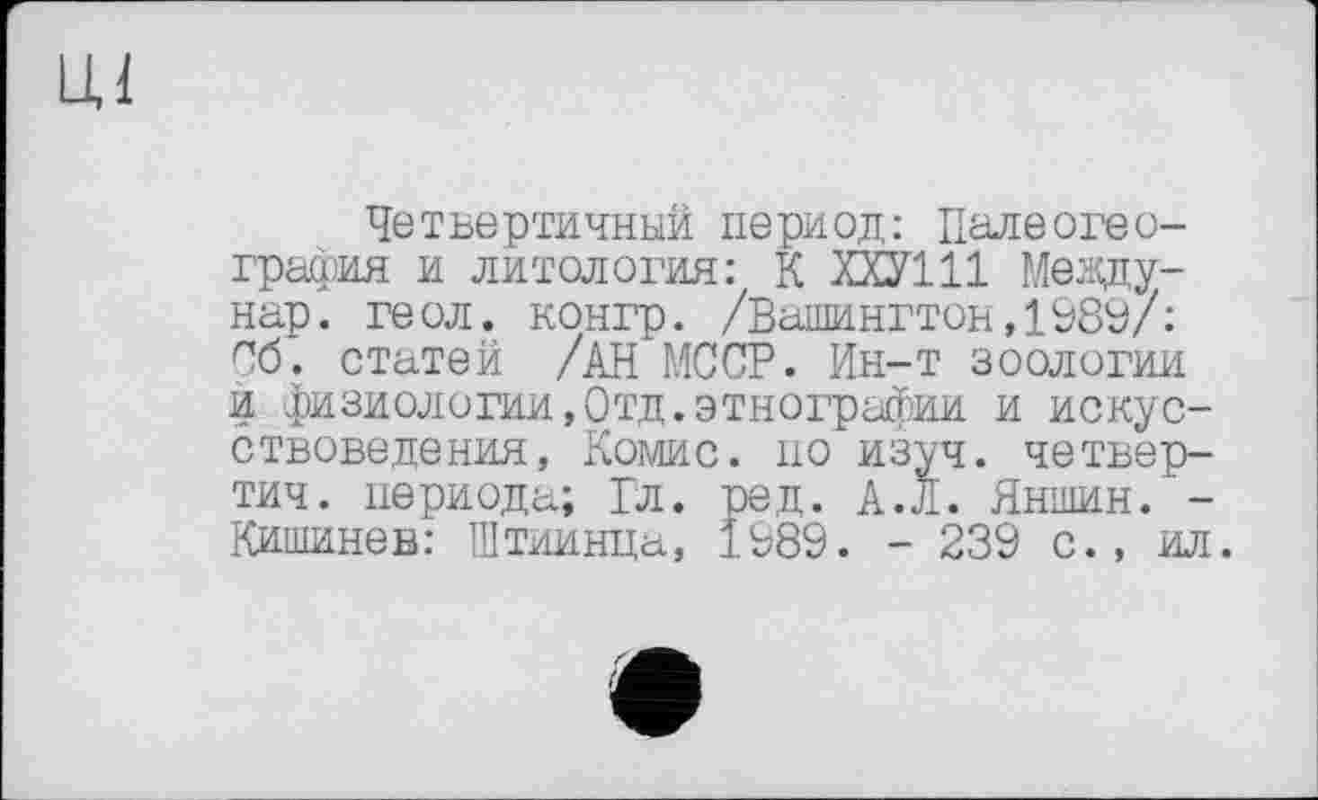 ﻿Ul
Четвертичный период: Палеогеография и литология: К ХХУ111 Мезду-нар. геол, конгр. /Вашингтон,1989/: Об. статей /АН МССР. Ин-т зоологии и физиологии,Отд.этнографии и искусствоведения, Комис, по изуч. четвер-тич. периода; Гл. ред. А.Л. Яншин.'-Кишинев: Штиинца, 1989. - 239 с., ил.